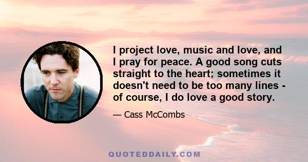 I project love, music and love, and I pray for peace. A good song cuts straight to the heart; sometimes it doesn't need to be too many lines - of course, I do love a good story.