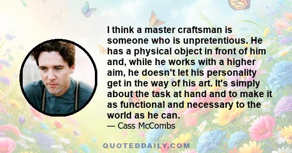 I think a master craftsman is someone who is unpretentious. He has a physical object in front of him and, while he works with a higher aim, he doesn't let his personality get in the way of his art. It's simply about the 