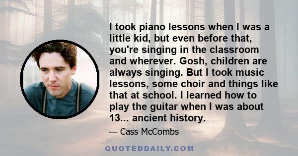 I took piano lessons when I was a little kid, but even before that, you're singing in the classroom and wherever. Gosh, children are always singing. But I took music lessons, some choir and things like that at school. I 