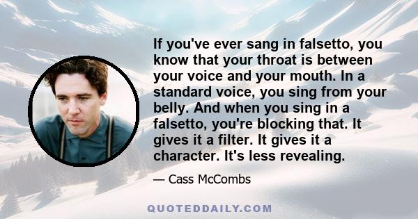 If you've ever sang in falsetto, you know that your throat is between your voice and your mouth. In a standard voice, you sing from your belly. And when you sing in a falsetto, you're blocking that. It gives it a