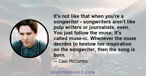 It's not like that when you're a songwriter - songwriters aren't like pulp writers or journalists, even. You just follow the muse. It's called muse-ic. Whenever the muse decides to bestow her inspiration on the