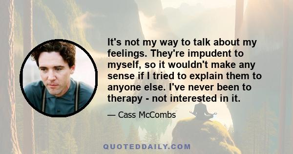 It's not my way to talk about my feelings. They're impudent to myself, so it wouldn't make any sense if I tried to explain them to anyone else. I've never been to therapy - not interested in it.