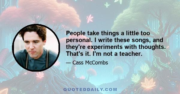 People take things a little too personal. I write these songs, and they're experiments with thoughts. That's it. I'm not a teacher.