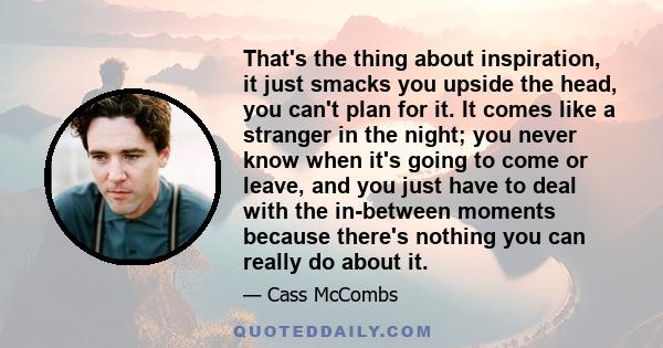 That's the thing about inspiration, it just smacks you upside the head, you can't plan for it. It comes like a stranger in the night; you never know when it's going to come or leave, and you just have to deal with the