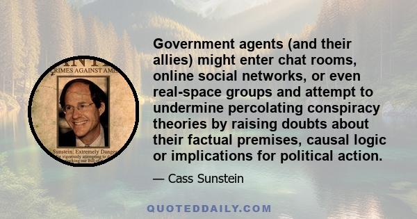 Government agents (and their allies) might enter chat rooms, online social networks, or even real-space groups and attempt to undermine percolating conspiracy theories by raising doubts about their factual premises,