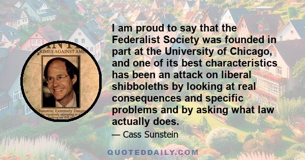 I am proud to say that the Federalist Society was founded in part at the University of Chicago, and one of its best characteristics has been an attack on liberal shibboleths by looking at real consequences and specific