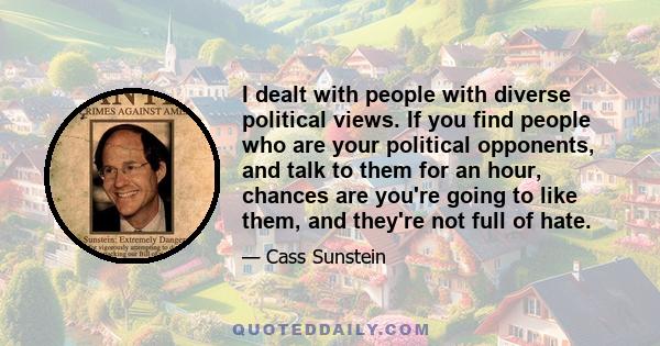 I dealt with people with diverse political views. If you find people who are your political opponents, and talk to them for an hour, chances are you're going to like them, and they're not full of hate.