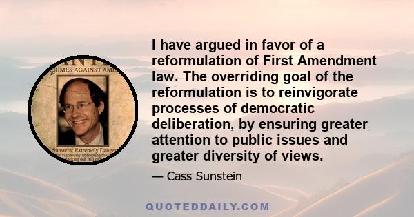 I have argued in favor of a reformulation of First Amendment law. The overriding goal of the reformulation is to reinvigorate processes of democratic deliberation, by ensuring greater attention to public issues and