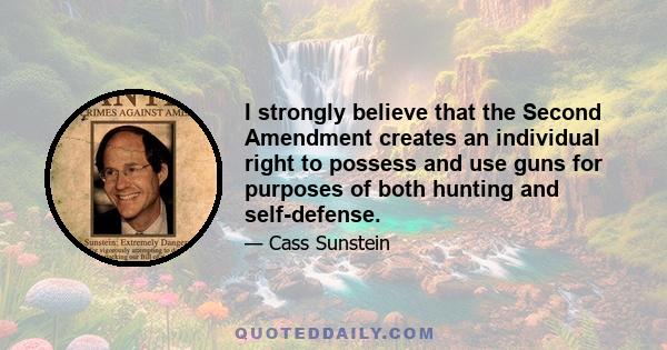 I strongly believe that the Second Amendment creates an individual right to possess and use guns for purposes of both hunting and self-defense.