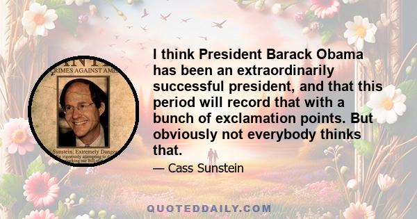 I think President Barack Obama has been an extraordinarily successful president, and that this period will record that with a bunch of exclamation points. But obviously not everybody thinks that.