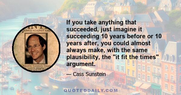 If you take anything that succeeded, just imagine it succeeding 10 years before or 10 years after, you could almost always make, with the same plausibility, the it fit the times argument.