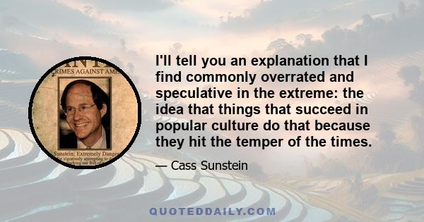 I'll tell you an explanation that I find commonly overrated and speculative in the extreme: the idea that things that succeed in popular culture do that because they hit the temper of the times.