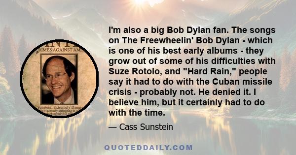 I'm also a big Bob Dylan fan. The songs on The Freewheelin' Bob Dylan - which is one of his best early albums - they grow out of some of his difficulties with Suze Rotolo, and Hard Rain, people say it had to do with the 