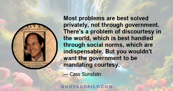 Most problems are best solved privately, not through government. There's a problem of discourtesy in the world, which is best handled through social norms, which are indispensable. But you wouldn't want the government