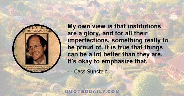 My own view is that institutions are a glory, and for all their imperfections, something really to be proud of. It is true that things can be a lot better than they are. It's okay to emphasize that.