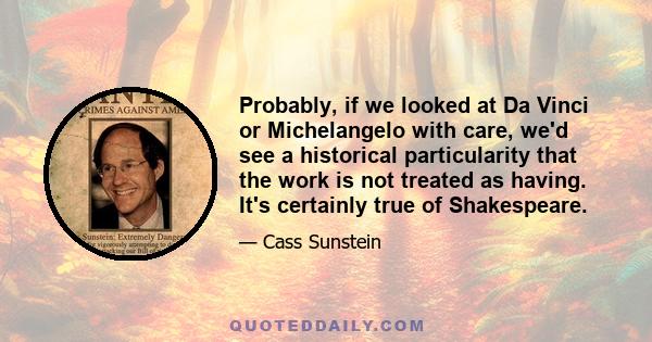 Probably, if we looked at Da Vinci or Michelangelo with care, we'd see a historical particularity that the work is not treated as having. It's certainly true of Shakespeare.