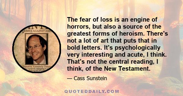 The fear of loss is an engine of horrors, but also a source of the greatest forms of heroism. There's not a lot of art that puts that in bold letters. It's psychologically very interesting and acute, I think. That's not 