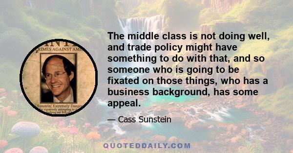 The middle class is not doing well, and trade policy might have something to do with that, and so someone who is going to be fixated on those things, who has a business background, has some appeal.