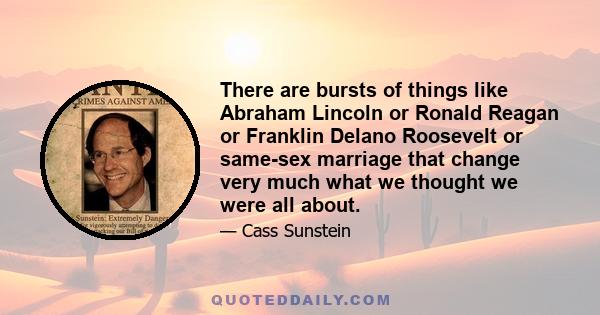 There are bursts of things like Abraham Lincoln or Ronald Reagan or Franklin Delano Roosevelt or same-sex marriage that change very much what we thought we were all about.