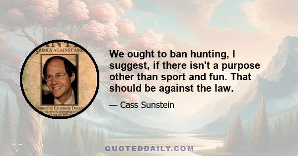 We ought to ban hunting, I suggest, if there isn't a purpose other than sport and fun. That should be against the law.