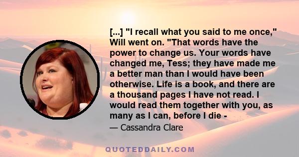 [...] I recall what you said to me once, Will went on. That words have the power to change us. Your words have changed me, Tess; they have made me a better man than I would have been otherwise. Life is a book, and there 