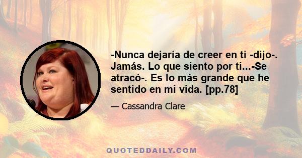 -Nunca dejaría de creer en ti -dijo-. Jamás. Lo que siento por ti...-Se atracó-. Es lo más grande que he sentido en mi vida. [pp.78]