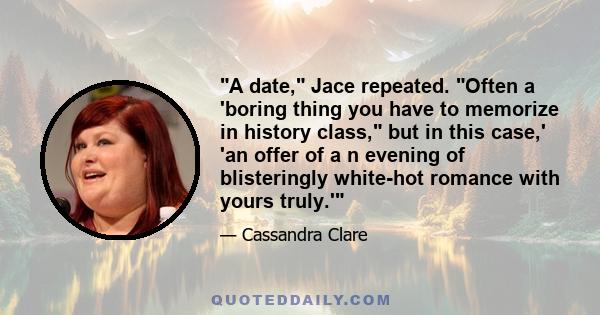 A date, Jace repeated. Often a 'boring thing you have to memorize in history class, but in this case,' 'an offer of a n evening of blisteringly white-hot romance with yours truly.'