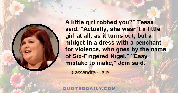 A little girl robbed you? Tessa said. Actually, she wasn’t a little girl at all, as it turns out, but a midget in a dress with a penchant for violence, who goes by the name of Six-Fingered Nigel. Easy mistake to make,