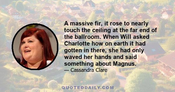 A massive fir, it rose to nearly touch the ceiling at the far end of the ballroom. When Will asked Charlotte how on earth it had gotten in there, she had only waved her hands and said something about Magnus.