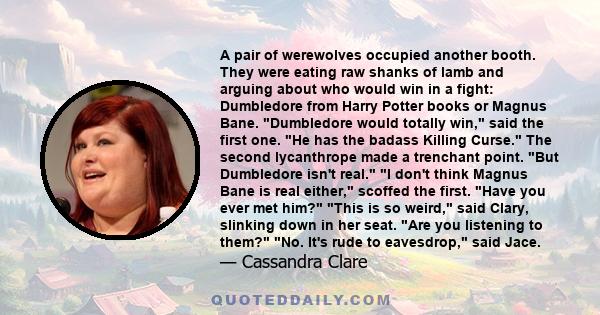 A pair of werewolves occupied another booth. They were eating raw shanks of lamb and arguing about who would win in a fight: Dumbledore from Harry Potter books or Magnus Bane. Dumbledore would totally win, said the