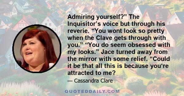 Admiring yourself?” The Inquisitor’s voice but through his reverie. “You wont look so pretty when the Clave gets through with you.” “You do seem obsessed with my looks.” Jace turned away from the mirror with some