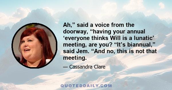 Ah,” said a voice from the doorway, “having your annual ‘everyone thinks Will is a lunatic’ meeting, are you? “It’s biannual,” said Jem. “And no, this is not that meeting.