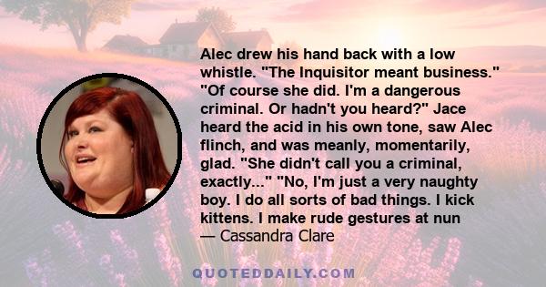 Alec drew his hand back with a low whistle. The Inquisitor meant business. Of course she did. I'm a dangerous criminal. Or hadn't you heard? Jace heard the acid in his own tone, saw Alec flinch, and was meanly,