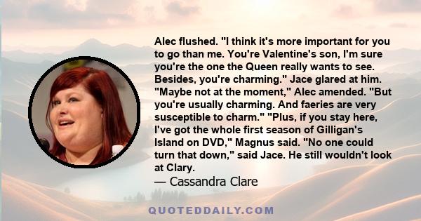 Alec flushed. I think it's more important for you to go than me. You're Valentine's son, I'm sure you're the one the Queen really wants to see. Besides, you're charming. Jace glared at him. Maybe not at the moment, Alec 