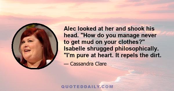 Alec looked at her and shook his head. How do you manage never to get mud on your clothes? Isabelle shrugged philosophically. I'm pure at heart. It repels the dirt.