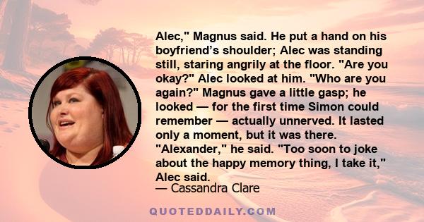 Alec, Magnus said. He put a hand on his boyfriend’s shoulder; Alec was standing still, staring angrily at the floor. Are you okay? Alec looked at him. Who are you again? Magnus gave a little gasp; he looked — for the