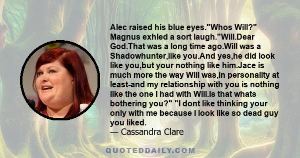 Alec raised his blue eyes.Whos Will? Magnus exhled a sort laugh.Will.Dear God.That was a long time ago.Will was a Shadowhunter,like you.And yes,he did look like you,but your nothing like him.Jace is much more the way