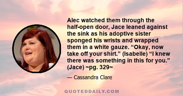 Alec watched them through the half-open door, Jace leaned against the sink as his adoptive sister sponged his wrists and wrapped them in a white gauze. “Okay, now take off your shirt.” (Isabelle) “I knew there was