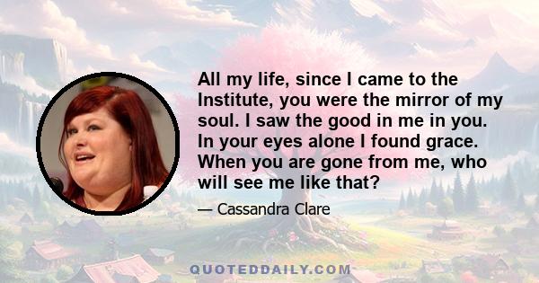 All my life, since I came to the Institute, you were the mirror of my soul. I saw the good in me in you. In your eyes alone I found grace. When you are gone from me, who will see me like that?