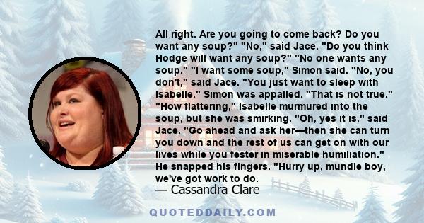 All right. Are you going to come back? Do you want any soup? No, said Jace. Do you think Hodge will want any soup? No one wants any soup. I want some soup, Simon said. No, you don't, said Jace. You just want to sleep