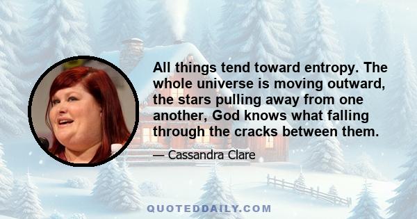 All things tend toward entropy. The whole universe is moving outward, the stars pulling away from one another, God knows what falling through the cracks between them.