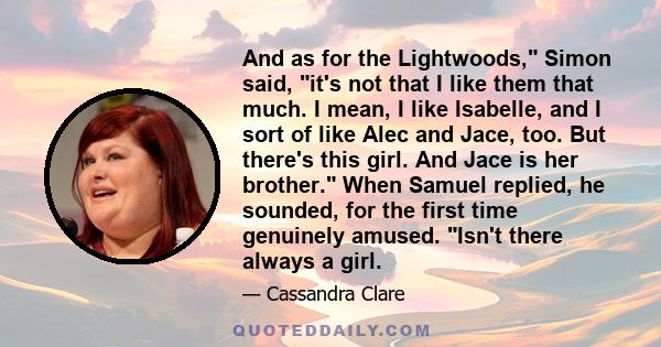 And as for the Lightwoods, Simon said, it's not that I like them that much. I mean, I like Isabelle, and I sort of like Alec and Jace, too. But there's this girl. And Jace is her brother. When Samuel replied, he