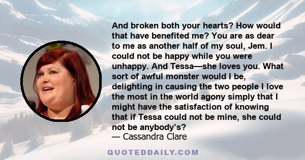 And broken both your hearts? How would that have benefited me? You are as dear to me as another half of my soul, Jem. I could not be happy while you were unhappy. And Tessa—she loves you. What sort of awful monster