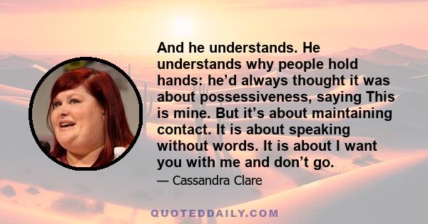 And he understands. He understands why people hold hands: he’d always thought it was about possessiveness, saying This is mine. But it’s about maintaining contact. It is about speaking without words. It is about I want