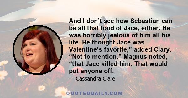 And I don’t see how Sebastian can be all that fond of Jace, either. He was horribly jealous of him all his life. He thought Jace was Valentine’s favorite,” added Clary. “Not to mention,” Magnus noted, “that Jace killed