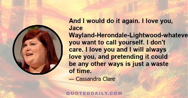 And I would do it again. I love you, Jace Wayland-Herondale-Lightwood-whatever you want to call yourself. I don't care. I love you and I will always love you, and pretending it could be any other ways is just a waste of 