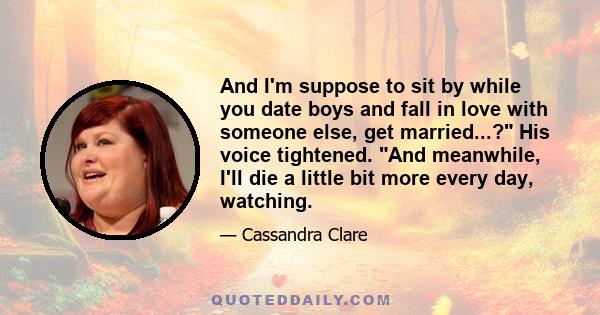 And I'm suppose to sit by while you date boys and fall in love with someone else, get married...? His voice tightened. And meanwhile, I'll die a little bit more every day, watching.