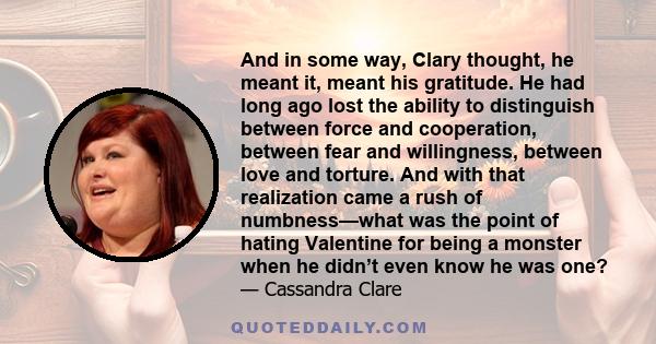 And in some way, Clary thought, he meant it, meant his gratitude. He had long ago lost the ability to distinguish between force and cooperation, between fear and willingness, between love and torture. And with that