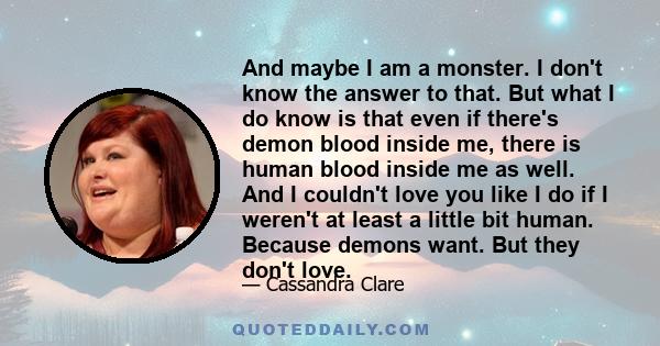 And maybe I am a monster. I don't know the answer to that. But what I do know is that even if there's demon blood inside me, there is human blood inside me as well. And I couldn't love you like I do if I weren't at