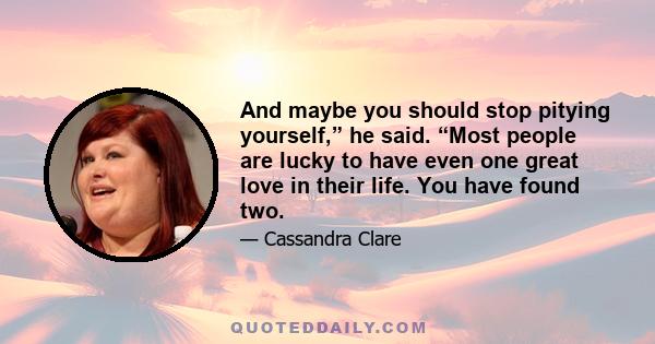 And maybe you should stop pitying yourself,” he said. “Most people are lucky to have even one great love in their life. You have found two.